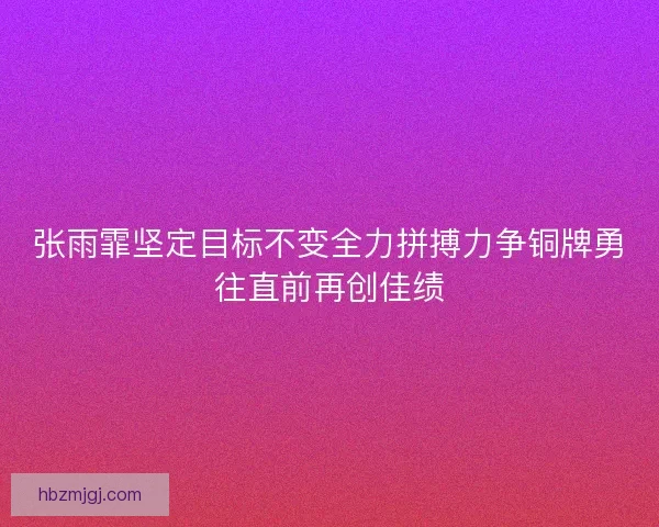 张雨霏坚定目标不变全力拼搏力争铜牌勇往直前再创佳绩