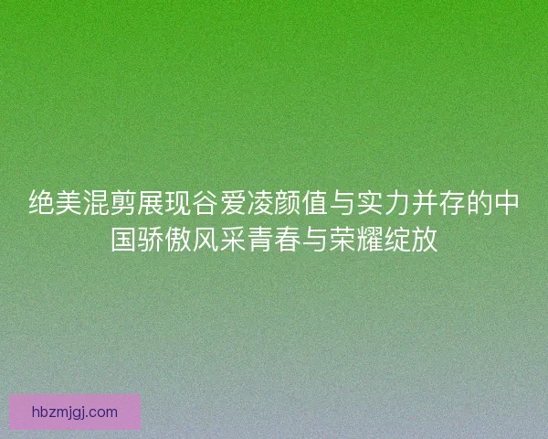 绝美混剪展现谷爱凌颜值与实力并存的中国骄傲风采青春与荣耀绽放