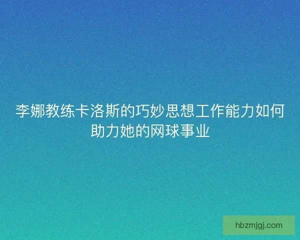 李娜教练卡洛斯的巧妙思想工作能力如何助力她的网球事业