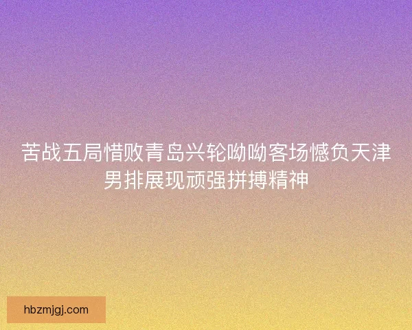 苦战五局惜败青岛兴轮呦呦客场憾负天津男排展现顽强拼搏精神