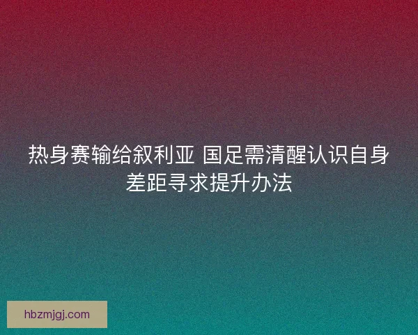 热身赛输给叙利亚 国足需清醒认识自身差距寻求提升办法